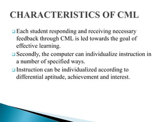  Each student responding and receiving necessary
feedback through CML is led towards the goal of
effective learning.
 Secondly, the computer can individualize instruction in
a number of specified ways.
 Instruction can be individualized according to
differential aptitude, achievement and interest.
 