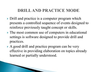  Drill and practice is a computer program which
presents a controlled sequence of events designed to
reinforce previously taught concept or skills.
 The most common use of computers in educational
settings is software designed to provide drill and
practices.
 A good drill and practice program can be very
effective in providing elaboration on topics already
learned or partially understood.
 