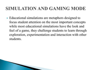  Educational simulations are metaphors designed to
focus student attention on the most important concepts
while most educational simulations have the look and
feel of a game, they challenge students to learn through
exploration, experimentation and interaction with other
students.
 