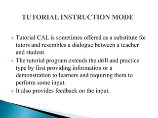  Tutorial CAL is sometimes offered as a substitute for
tutors and resembles a dialogue between a teacher
and student.
 The tutorial program extends the drill and practice
type by first providing information or a
demonstration to learners and requiring them to
perform some input.
 It also provides feedback on the input.
 