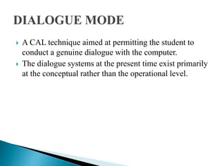  A CAL technique aimed at permitting the student to
conduct a genuine dialogue with the computer.
 The dialogue systems at the present time exist primarily
at the conceptual rather than the operational level.
 