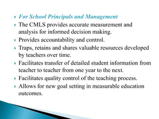  For School Principals and Management
 The CMLS provides accurate measurement and
analysis for informed decision making.
 Provides accountability and control.
 Traps, retains and shares valuable resources developed
by teachers over time.
 Facilitates transfer of detailed student information from
teacher to teacher from one year to the next.
 Facilitates quality control of the teaching process.
 Allows for new goal setting in measurable education
outcomes.
 