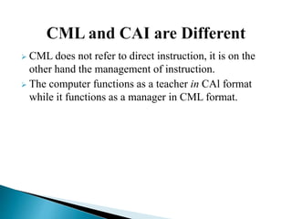  CML does not refer to direct instruction, it is on the
other hand the management of instruction.
 The computer functions as a teacher in CAl format
while it functions as a manager in CML format.
 
