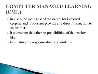  In CML the main role of the computer is record-
keeping and it does not provide any direct instruction to
the learner.
 It takes over the other responsibilities of the teacher
like;
 Evaluating the response sheets of students.
 