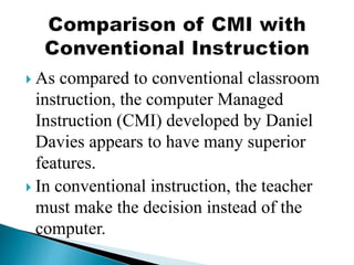  As compared to conventional classroom
instruction, the computer Managed
Instruction (CMI) developed by Daniel
Davies appears to have many superior
features.
 In conventional instruction, the teacher
must make the decision instead of the
computer.
 