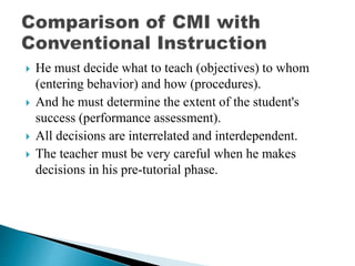  He must decide what to teach (objectives) to whom
(entering behavior) and how (procedures).
 And he must determine the extent of the student's
success (performance assessment).
 All decisions are interrelated and interdependent.
 The teacher must be very careful when he makes
decisions in his pre-tutorial phase.
 