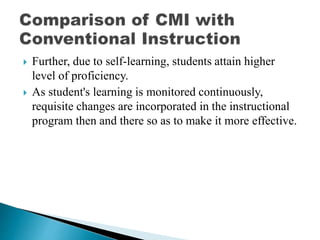  Further, due to self-learning, students attain higher
level of proficiency.
 As student's learning is monitored continuously,
requisite changes are incorporated in the instructional
program then and there so as to make it more effective.
 