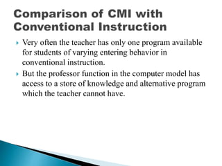  Very often the teacher has only one program available
for students of varying entering behavior in
conventional instruction.
 But the professor function in the computer model has
access to a store of knowledge and alternative program
which the teacher cannot have.
 