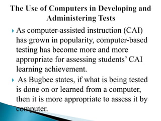  As computer-assisted instruction (CAI)
has grown in popularity, computer-based
testing has become more and more
appropriate for assessing students’ CAI
learning achievement.
 As Bugbee states, if what is being tested
is done on or learned from a computer,
then it is more appropriate to assess it by
computer.
 