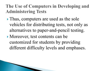  Thus, computers are used as the sole
vehicles for distributing tests, not only as
alternatives to paper-and-pencil testing.
 Moreover, test contents can be
customized for students by providing
different difficulty levels and emphases.
 