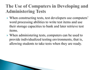  When constructing tests, test developers use computers’
word processing abilities to write test items and use
their storage capacities to bank and later retrieve test
items.
 When administering tests, computers can be used to
provide individualized testing environments, that is,
allowing students to take tests when they are ready.
 