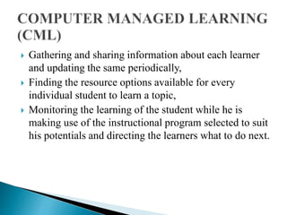  Gathering and sharing information about each learner
and updating the same periodically,
 Finding the resource options available for every
individual student to learn a topic,
 Monitoring the learning of the student while he is
making use of the instructional program selected to suit
his potentials and directing the learners what to do next.
 