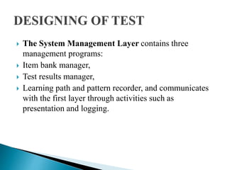  The System Management Layer contains three
management programs:
 Item bank manager,
 Test results manager,
 Learning path and pattern recorder, and communicates
with the first layer through activities such as
presentation and logging.
 