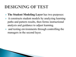  The Student Modeling Layer has two purposes:
 it constructs student models by analyzing learning
paths and pattern results, then forms instructional
analysis and guidance to adjust learning.
 and testing environments through controlling the
managers in the second layer.
 