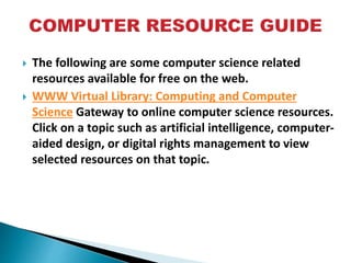  The following are some computer science related
resources available for free on the web.
 WWW Virtual Library: Computing and Computer
Science Gateway to online computer science resources.
Click on a topic such as artificial intelligence, computer-
aided design, or digital rights management to view
selected resources on that topic.
 