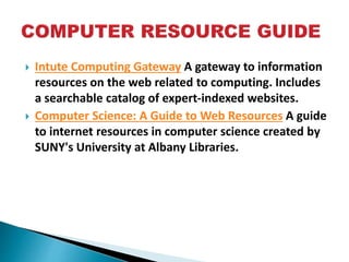  Intute Computing Gateway A gateway to information
resources on the web related to computing. Includes
a searchable catalog of expert-indexed websites.
 Computer Science: A Guide to Web Resources A guide
to internet resources in computer science created by
SUNY's University at Albany Libraries.
 