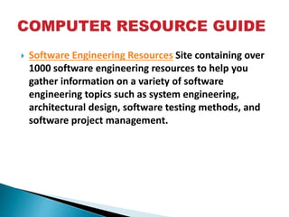  Software Engineering Resources Site containing over
1000 software engineering resources to help you
gather information on a variety of software
engineering topics such as system engineering,
architectural design, software testing methods, and
software project management.
 