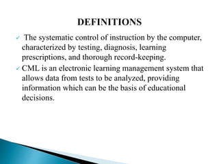  The systematic control of instruction by the computer,
characterized by testing, diagnosis, learning
prescriptions, and thorough record-keeping.
 CML is an electronic learning management system that
allows data from tests to be analyzed, providing
information which can be the basis of educational
decisions.
 
