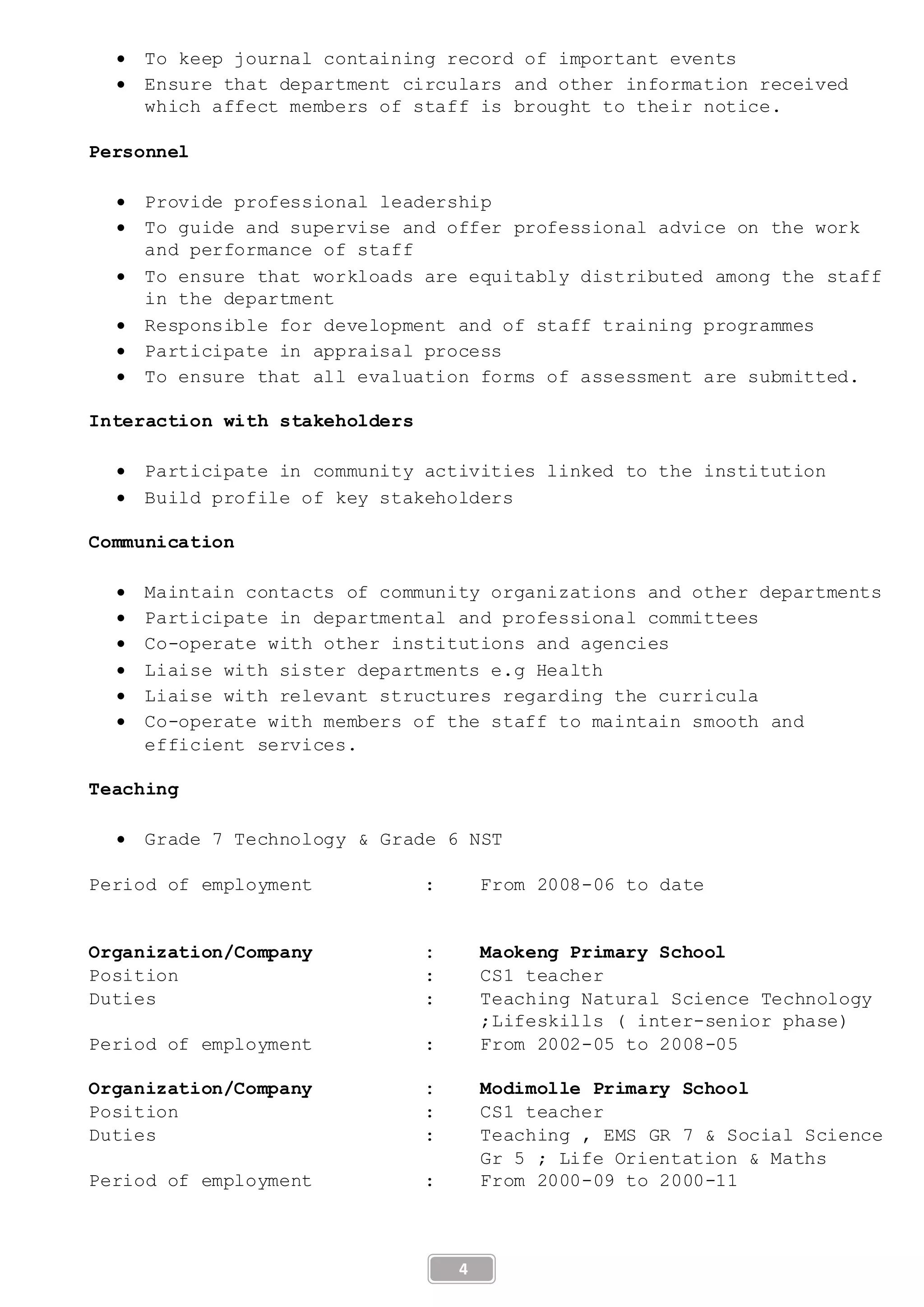 4
 To keep journal containing record of important events
 Ensure that department circulars and other information received
which affect members of staff is brought to their notice.
Personnel
 Provide professional leadership
 To guide and supervise and offer professional advice on the work
and performance of staff
 To ensure that workloads are equitably distributed among the staff
in the department
 Responsible for development and of staff training programmes
 Participate in appraisal process
 To ensure that all evaluation forms of assessment are submitted.
Interaction with stakeholders
 Participate in community activities linked to the institution
 Build profile of key stakeholders
Communication
 Maintain contacts of community organizations and other departments
 Participate in departmental and professional committees
 Co-operate with other institutions and agencies
 Liaise with sister departments e.g Health
 Liaise with relevant structures regarding the curricula
 Co-operate with members of the staff to maintain smooth and
efficient services.
Teaching
 Grade 7 Technology & Grade 6 NST
Period of employment : From 2008-06 to date
Organization/Company : Maokeng Primary School
Position : CS1 teacher
Duties : Teaching Natural Science Technology
;Lifeskills ( inter-senior phase)
Period of employment : From 2002-05 to 2008-05
Organization/Company : Modimolle Primary School
Position : CS1 teacher
Duties : Teaching , EMS GR 7 & Social Science
Gr 5 ; Life Orientation & Maths
Period of employment : From 2000-09 to 2000-11
 