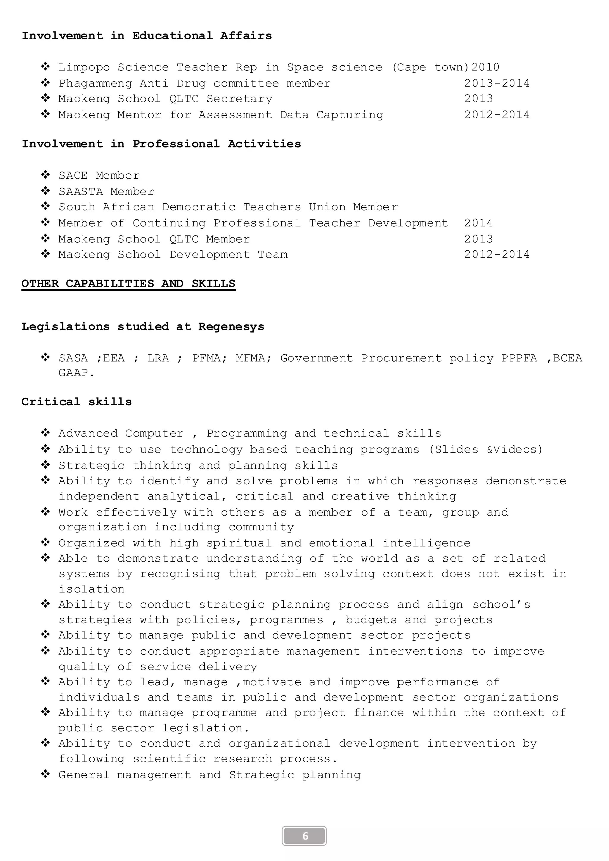 6
Involvement in Educational Affairs
 Limpopo Science Teacher Rep in Space science (Cape town)2010
 Phagammeng Anti Drug committee member 2013-2014
 Maokeng School QLTC Secretary 2013
 Maokeng Mentor for Assessment Data Capturing 2012-2014
Involvement in Professional Activities
 SACE Member
 SAASTA Member
 South African Democratic Teachers Union Member
 Member of Continuing Professional Teacher Development 2014
 Maokeng School QLTC Member 2013
 Maokeng School Development Team 2012-2014
OTHER CAPABILITIES AND SKILLS
Legislations studied at Regenesys
 SASA ;EEA ; LRA ; PFMA; MFMA; Government Procurement policy PPPFA ,BCEA
GAAP.
Critical skills
 Advanced Computer , Programming and technical skills
 Ability to use technology based teaching programs (Slides &Videos)
 Strategic thinking and planning skills
 Ability to identify and solve problems in which responses demonstrate
independent analytical, critical and creative thinking
 Work effectively with others as a member of a team, group and
organization including community
 Organized with high spiritual and emotional intelligence
 Able to demonstrate understanding of the world as a set of related
systems by recognising that problem solving context does not exist in
isolation
 Ability to conduct strategic planning process and align school’s
strategies with policies, programmes , budgets and projects
 Ability to manage public and development sector projects
 Ability to conduct appropriate management interventions to improve
quality of service delivery
 Ability to lead, manage ,motivate and improve performance of
individuals and teams in public and development sector organizations
 Ability to manage programme and project finance within the context of
public sector legislation.
 Ability to conduct and organizational development intervention by
following scientific research process.
 General management and Strategic planning
 