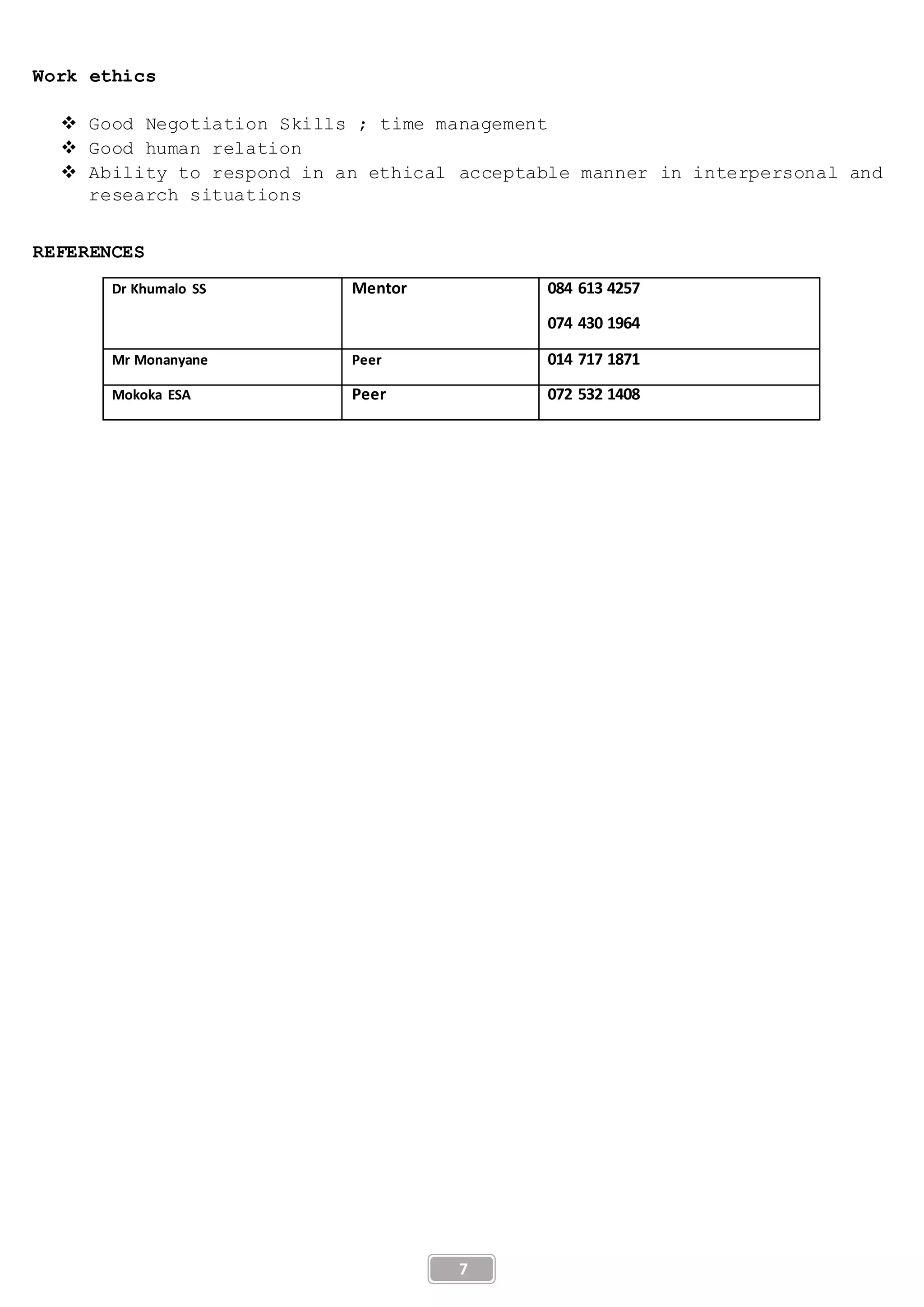 7
Work ethics
 Good Negotiation Skills ; time management
 Good human relation
 Ability to respond in an ethical acceptable manner in interpersonal and
research situations
REFERENCES
Dr Khumalo SS Mentor 084 613 4257
074 430 1964
Mr Monanyane Peer 014 717 1871
Mokoka ESA Peer 072 532 1408
 