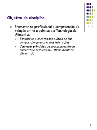 Objetivo da disciplina

    Promover no profissional a compreensão da
     relação entre a química e a Tecnologia de
     Alimentos
        Estudar os alimentos sob a ótica de sua
         composição química e suas interações
        Conhecer princípios de processamento de
         alimentos e praticas de GMP na industria
         alimentícia




                                                    2
 