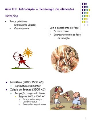 Aula 01: Introdução a Tecnologia de alimentos

Histórico
•   Povos primitivos
    – Extrativismo vegetal
    – Caça e pesca                        –    Com a descoberta do fogo:
                                               • Cozer a carne
                                               • Guardar próximo ao fogo:
                                                  – defumação




   Neolítico (9000-3500 AC)
       Agricultura rudimentar
   Idade do Bronze (3500 AC)
       Irrigação, aragem da terra
           Egípcios 6000 – 2000 AC
               Cerveja, vinho e vinagre
               Lacticínios: queijo
               Dessecação e salga de peixes




                                                                            3
 