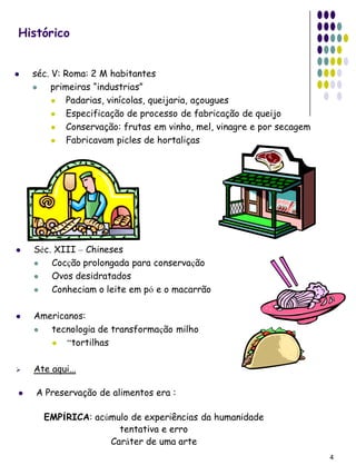 Histórico


   séc. V: Roma: 2 M habitantes
        primeiras “industrias”
            Padarias, vinícolas, queijaria, açougues
            Especificação de processo de fabricação de queijo
            Conservação: frutas em vinho, mel, vinagre e por secagem
            Fabricavam picles de hortaliças




   Séc. XIII – Chineses
       Cocção prolongada para conservação
       Ovos desidratados
       Conheciam o leite em pó e o macarrão

   Americanos:
      tecnologia de transformação milho
          “tortilhas

   Ate aqui...

   A Preservação de alimentos era :

      EMPÍRICA: acúmulo de experiências da humanidade
                     tentativa e erro
                   Caráter de uma arte
                                                                        4
 
