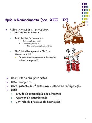 Após o Renascimento (sec. XIII – IX)

   CIÊNCIA PRECEDE A TECNOLOGIA
       REVOLUÇAO INDUSTRIAL


       Descobertas fundamentais
               Conservação pelo calor
               Contaminação pelo ar
                    Não existe geração espontânea!


       1810: Nicollas Appert: o “Pai” da
        Conserva publica
           “A arte de conservar as substancias
            animais e vegetais”




   1838: uso do frio para pesca
   1869: margarina
   1874: patente da 1ª autoclave; sistema de refrigeração
   1855:
      estudo da composição dos alimentos
      Agentes de deterioração
      Controle de processo de fabricação




                                                             5
 
