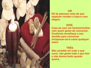 UM.    Dê às pessoas mais do que esperam receber e faça-o com alegria.  DOIS.     Case-se com um homem/mulher com quem goste de conversar.  Conforme envelheça o seu sentido para conversar enriquecer-se-á como qualquer outro.  TRÊS.    Não acredite em tudo o que ouvir, não gaste tudo o que tem e não durma tanto quanto queira. 