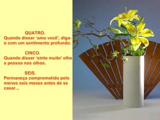 QUATRO.       Quando disser ‘amo você', diga-o com um sentimento profundo.  CINCO.           Quando disser ‘sinto muito' olhe a pessoa nos olhos.  SEIS.               Permaneça comprometido pelo menos seis meses antes de se casar...  