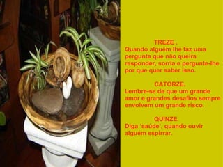 TREZE .          Quando alguém lhe faz uma pergunta que não queira responder, sorria e pergunte-lhe por que quer saber isso.  CATORZE.     Lembre-se de que um grande amor e grandes desafios sempre envolvem um grande risco.  QUINZE.         Diga ‘saúde’, quando ouvir alguém espirrar.  