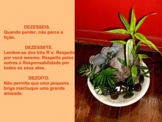 DEZESSEIS.     Quando perder, não perca a lição. DEZESSETE.  Lembre-se dos três R´s: Respeito por você mesmo; Respeito pelos outros e Responsabilidade por todos os seus atos. DEZOITO.  Não permita que uma pequena briga machuque uma grande amizade.  