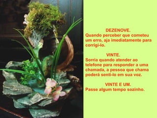 DEZENOVE.  Quando perceber que cometeu um erro, aja imediatamente para corrigi-lo. VINTE.          Sorria quando atender ao telefone para responder a uma chamada, a pessoa que chama poderá senti-lo em sua voz.  VINTE E UM.  Passe algum tempo sozinho.   