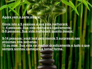 Agora vem a parte alegre!  Envie isto a 5 pessoas e sua vida melhorará; 1- 4 pessoas: Sua vida melhorará ligeiramente; 5-9 pessoas: Sua vida melhorará quanto deseje; 9-14 pessoas: você terá pelo menos 5 surpresas nas próximas três semanas; 15 ou más: Sua vida vai melhor drasticamente e tudo o que sempre sonhou começará a tomar forma.  