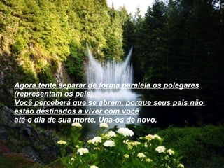 Agora tente separar de forma paralela os polegares (representam os pais),  Você perceberá que se abrem, porque seus pais não  estão destinados a viver com você até o dia de sua morte. Una-os de novo.   