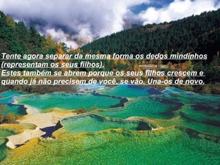 Tente agora separar da mesma forma os dedos mindinhos (representam os seus filhos). Estes também se abrem porque os seus filhos crescem e  quando já não precisem de você, se vão. Una-os de novo. 