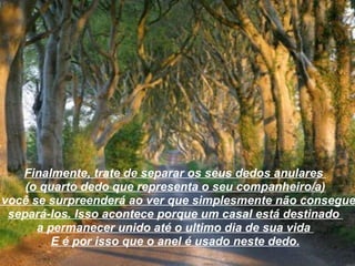 Finalmente, trate de separar os seus dedos anulares  (o quarto dedo que representa o seu companheiro/a) e você se surpreenderá ao ver que simplesmente não consegue  separá-los. Isso acontece porque um casal está destinado  a permanecer unido até o ultimo dia de sua vida  E é por isso que o anel é usado neste dedo. 