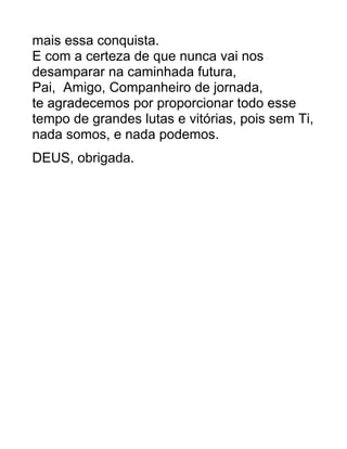 mais essa conquista.
E com a certeza de que nunca vai nos
desamparar na caminhada futura,
Pai, Amigo, Companheiro de jornada,
te agradecemos por proporcionar todo esse
tempo de grandes lutas e vitórias, pois sem Ti,
nada somos, e nada podemos.
DEUS, obrigada.
 