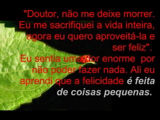 "Doutor, não me deixe morrer. Eu me sacrifiquei a vida inteira, agora eu quero aproveitá-la e ser feliz".  Eu sentia uma dor enorme  por não poder fazer nada. Ali eu aprendi que a felicidade  é feita de coisas pequenas.   