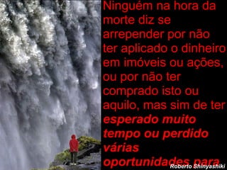 Ninguém na hora da morte diz se arrepender por não ter aplicado o dinheiro em imóveis ou ações, ou por não ter comprado isto ou aquilo, mas sim de ter  esperado muito tempo ou perdido várias oportunidades para aproveitar a  vida. Roberto Shinyashiki 