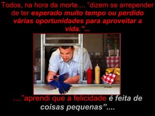 ....”aprendi que a felicidade  é feita de coisas pequenas”.... Todos, na hora da morte.... ”dizem se arrepender de ter  esperado muito tempo ou perdido várias oportunidades para aproveitar a vida.”... 