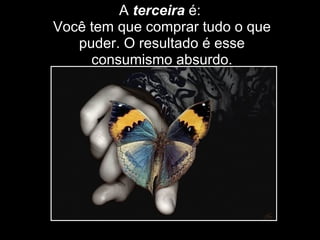 A  terceira  é:  Você tem que comprar tudo o que puder. O resultado é esse consumismo absurdo. 
