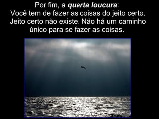 Por fim, a  quarta loucura :  Você tem de fazer as coisas do jeito certo. Jeito certo não existe. Não há um caminho único para se fazer as coisas.  