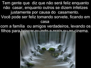 Tem gente que  diz que não será feliz enquanto não  casar, enquanto outros se dizem infelizes justamente por causa do  casamento.  Você pode ser feliz tomando sorvete, ficando em casa  com a família  ou amigos verdadeiros, levando os filhos para brincar ou indo a praia ou ao cinema.  