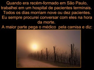 Quando era recém-formado em São Paulo, trabalhei em um hospital de pacientes terminais.  Todos os dias morriam nove ou dez pacientes. Eu sempre procurei conversar com eles na hora da morte.  A maior parte pega o médico  pela camisa e diz: 