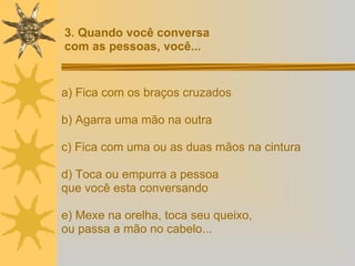 a) Fica com os braços cruzados b) Agarra uma mão na outra c) Fica com uma ou as duas mãos na cintura d) Toca ou empurra a pessoa  que você esta conversando e) Mexe na orelha, toca seu queixo, ou passa a mão no cabelo... 3. Quando você conversa  com as pessoas, você... 