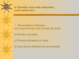 Seus joelhos dobrados,  com suas pernas uma do lado da outra b) Pernas cruzadas c) Pernas esticadas ou retas d) Uma perna dobrada em sua direção  4- Quando você esta relaxando,  você senta com... 