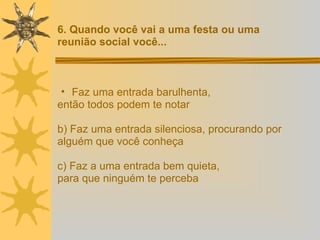 Faz uma entrada barulhenta,  então todos podem te notar b) Faz uma entrada silenciosa, procurando por  alguém que você conheça c) Faz a uma entrada bem quieta,  para que ninguém te perceba 6. Quando você vai a uma festa ou uma  reunião social você... 