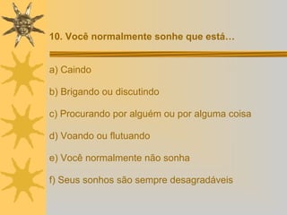 a) Caindo b) Brigando ou discutindo c) Procurando por alguém ou por alguma coisa d) Voando ou flutuando e) Você normalmente não sonha f) Seus sonhos são sempre desagradáveis 10. Você normalmente sonhe que está… 